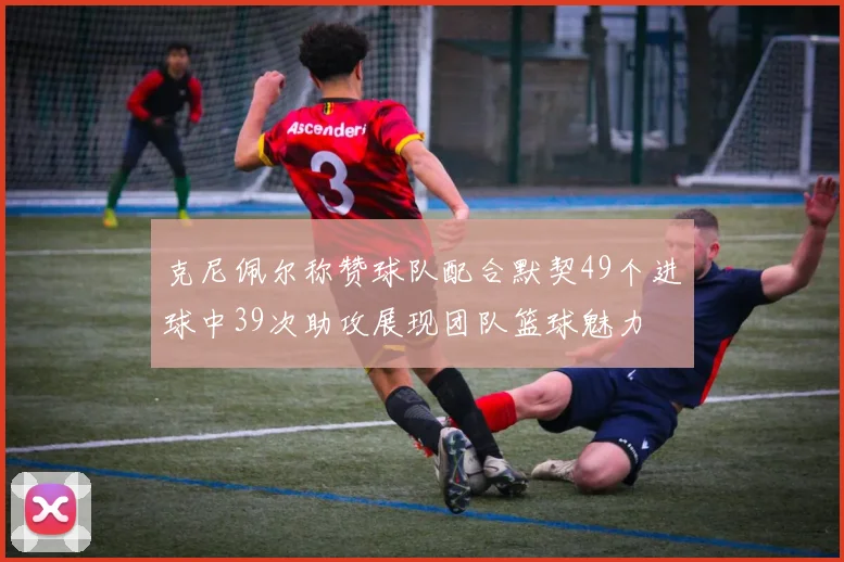 克尼佩尔称赞球队配合默契49个进球中39次助攻展现团队篮球魅力