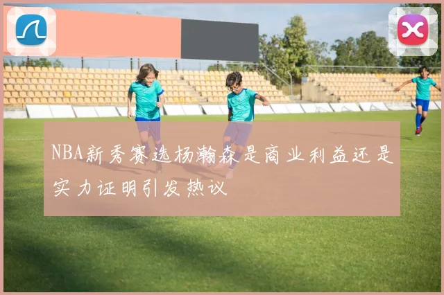NBA新秀赛选杨瀚森是商业利益还是实力证明引发热议