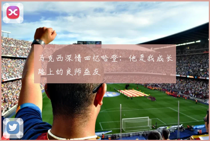 马克西深情回忆哈登：他是我成长路上的良师益友