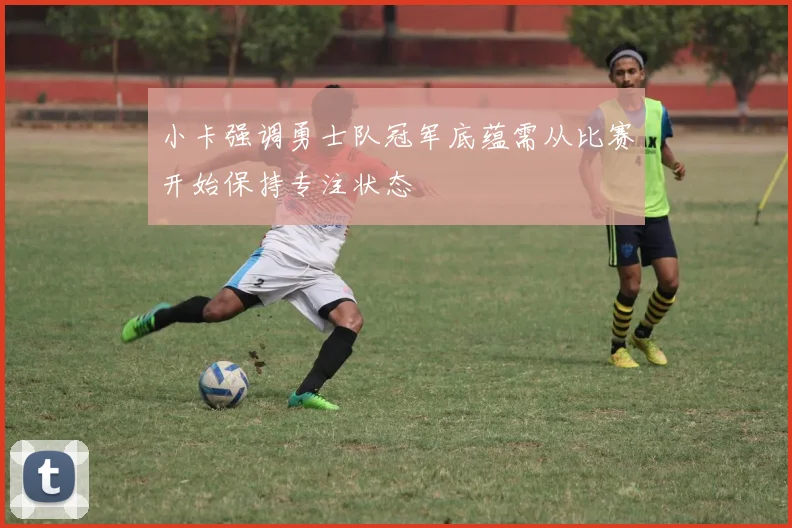 小卡强调勇士队冠军底蕴需从比赛开始保持专注状态