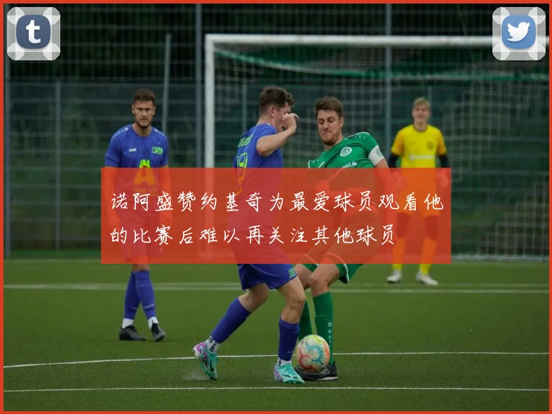 诺阿盛赞约基奇为最爱球员观看他的比赛后难以再关注其他球员