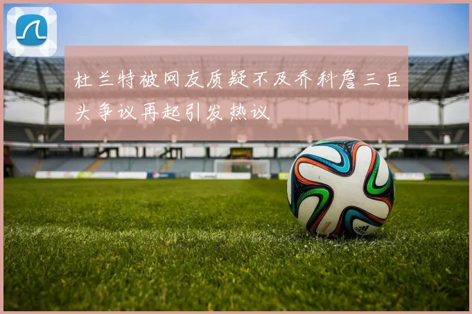 杜兰特被网友质疑不及乔科詹三巨头争议再起引发热议
