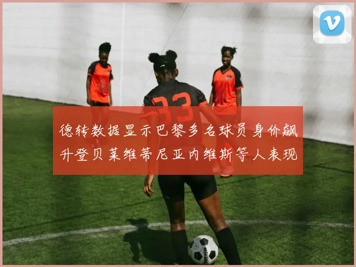 德转数据显示巴黎多名球员身价飙升登贝莱维蒂尼亚内维斯等人表现抢眼