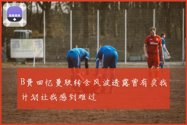 B费回忆曼联转会风波透露曾有卖我计划让我感到难过