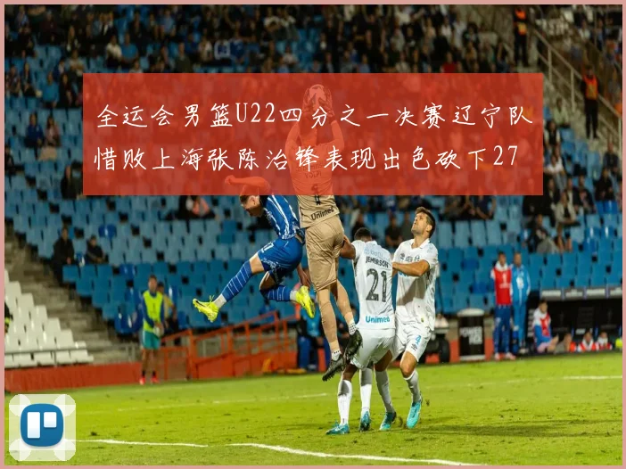 全运会男篮U22四分之一决赛辽宁队惜败上海张陈治锋表现出色砍下27分23篮板5盖帽