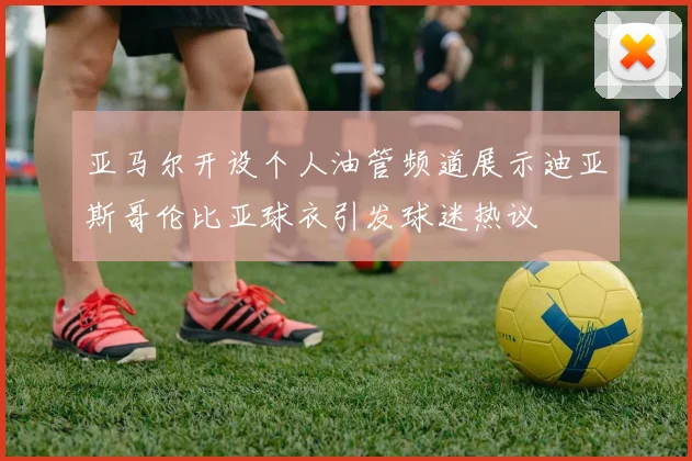亚马尔开设个人油管频道展示迪亚斯哥伦比亚球衣引发球迷热议