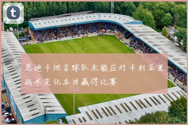 恩迪卡坦言球队未能应对卡利亚里战术变化本该赢得比赛