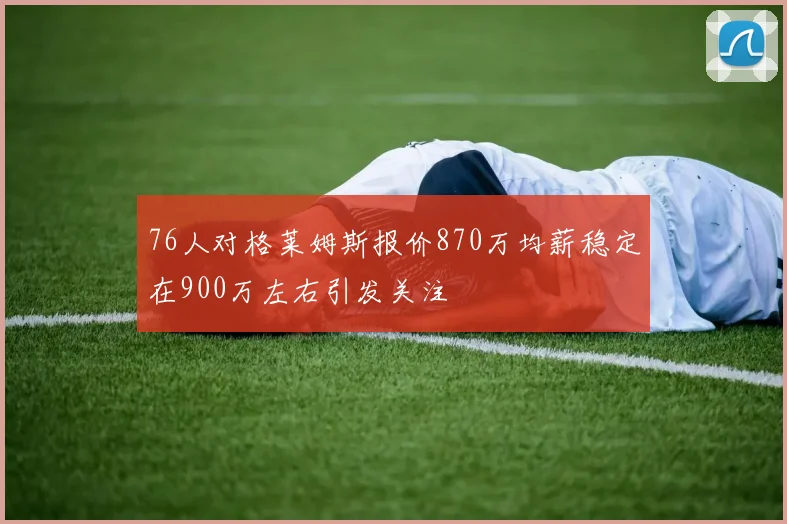 76人对格莱姆斯报价870万均薪稳定在900万左右引发关注