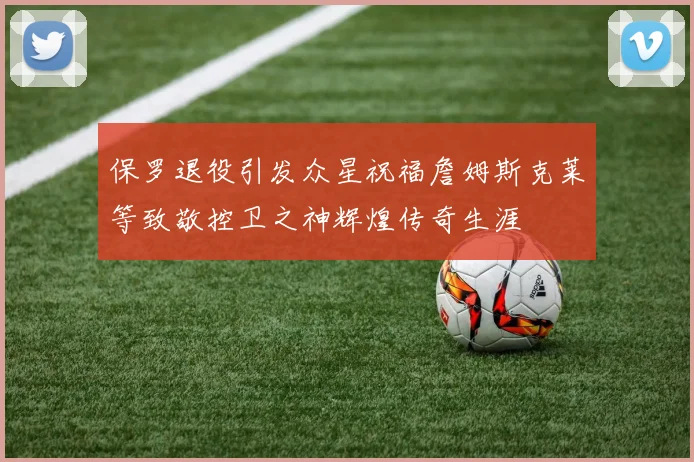 保罗退役引发众星祝福詹姆斯克莱等致敬控卫之神辉煌传奇生涯