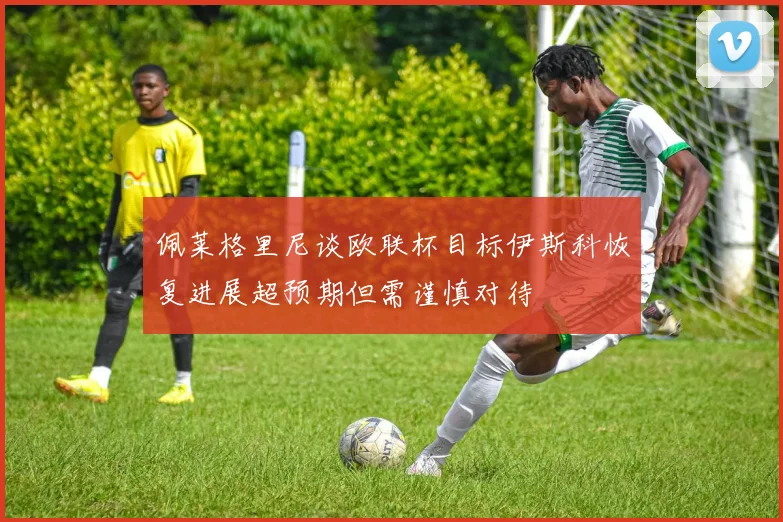 佩莱格里尼谈欧联杯目标伊斯科恢复进展超预期但需谨慎对待