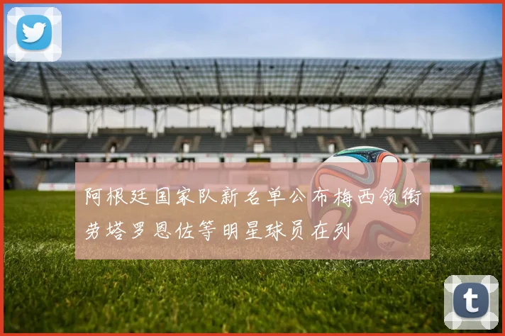 阿根廷国家队新名单公布梅西领衔劳塔罗恩佐等明星球员在列
