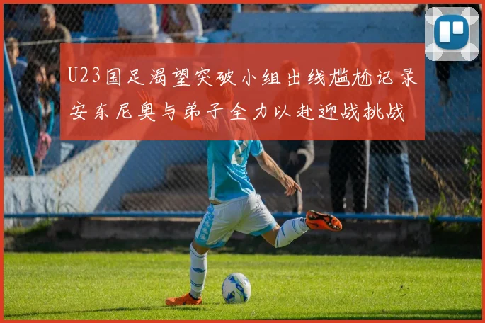 U23国足渴望突破小组出线尴尬记录安东尼奥与弟子全力以赴迎战挑战