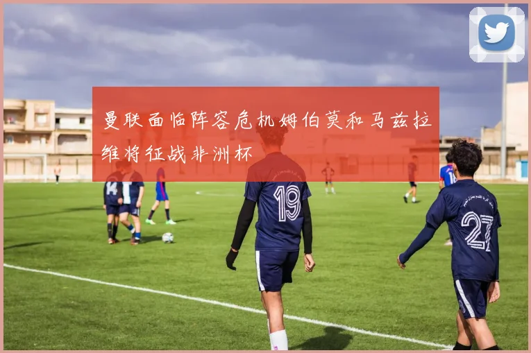 曼联面临阵容危机姆伯莫和马兹拉维将征战非洲杯