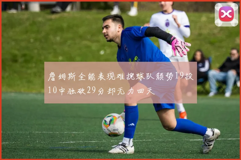 詹姆斯全能表现难挽球队颓势19投10中独砍29分却无力回天