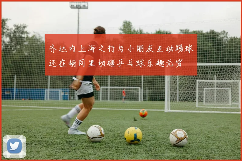 齐达内上海之行与小朋友互动踢球还在胡同里切磋乒乓球乐趣无穷