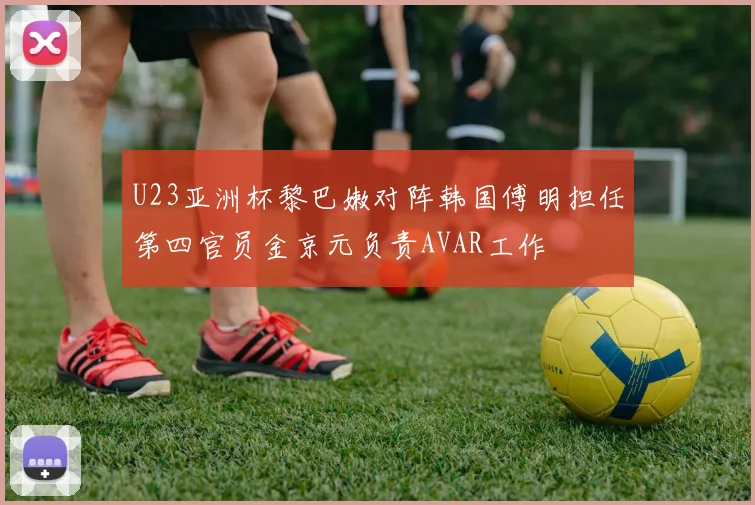 U23亚洲杯黎巴嫩对阵韩国傅明担任第四官员金京元负责AVAR工作