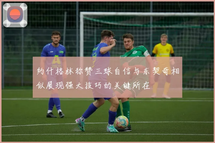 约什格林称赞三球自信与东契奇相似展现强大技巧的关键所在